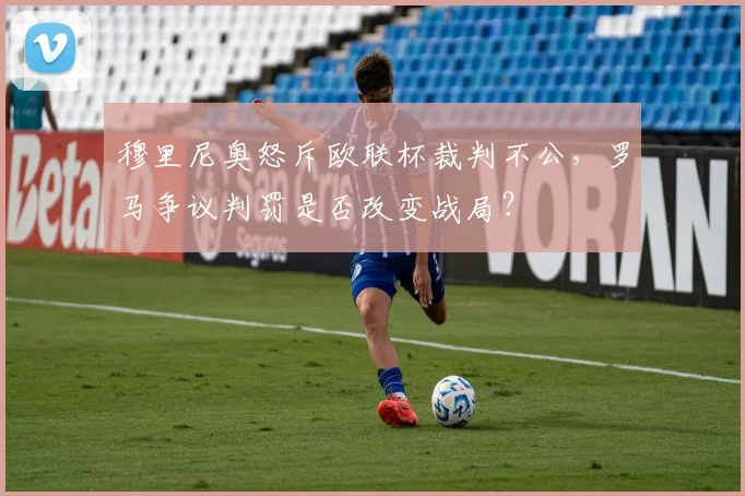穆里尼奥怒斥欧联杯裁判不公，罗马争议判罚是否改变战局？