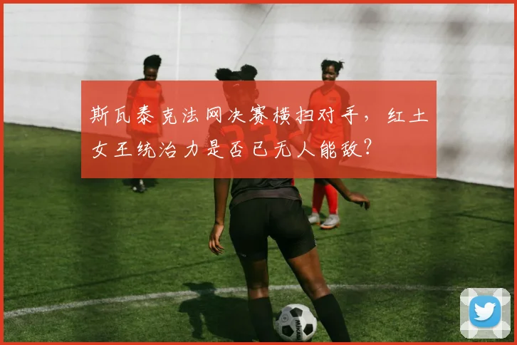 斯瓦泰克法网决赛横扫对手，红土女王统治力是否已无人能敌？